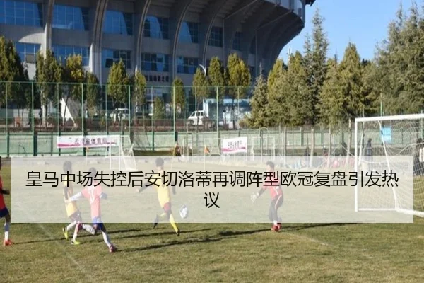 皇马中场失控后安切洛蒂再调阵型欧冠复盘引发热议